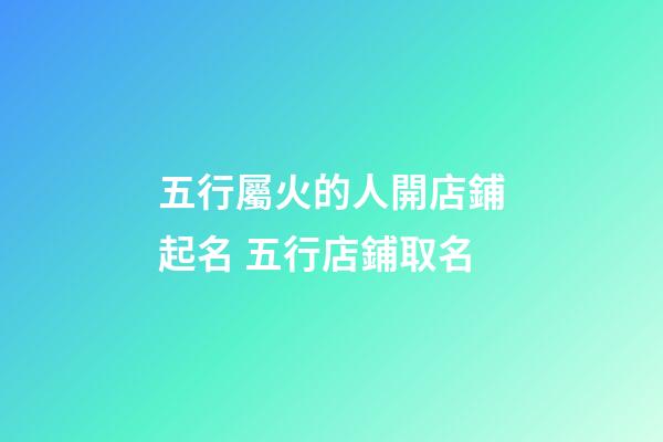 五行屬火的人開店鋪起名 五行店鋪取名-第1張-店鋪起名-玄機派